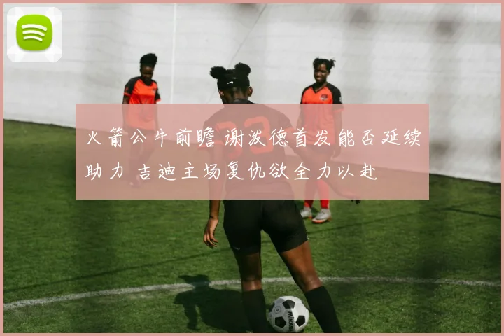 火箭公牛前瞻 谢泼德首发能否延续助力 吉迪主场复仇欲全力以赴