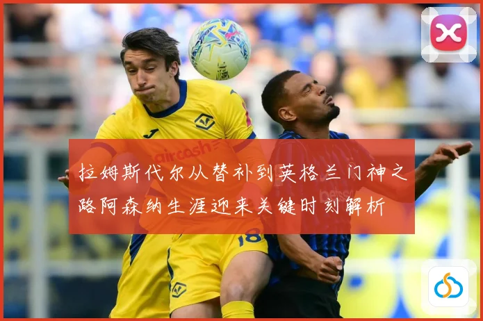 拉姆斯代尔从替补到英格兰门神之路阿森纳生涯迎来关键时刻解析