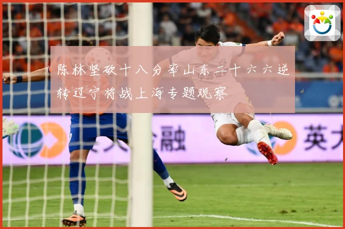 陈林坚砍十八分率山东二十六六逆转辽宁将战上海专题观察