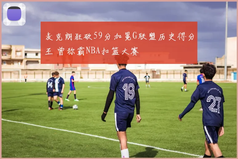 麦克朗狂砍59分加冕G联盟历史得分王 曾称霸NBA扣篮大赛