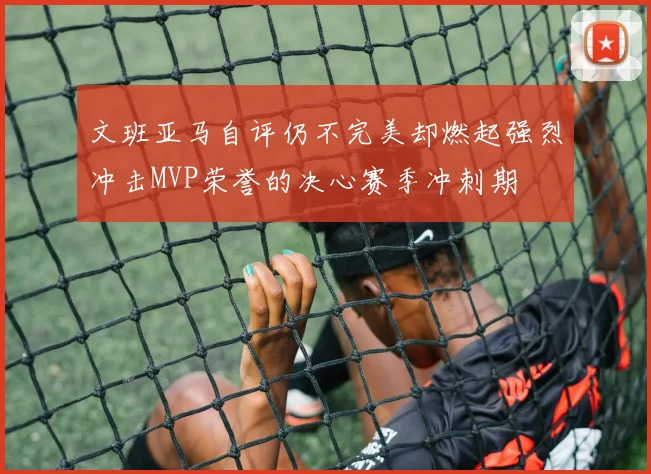 文班亚马自评仍不完美却燃起强烈冲击MVP荣誉的决心赛季冲刺期
