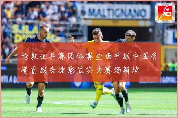 伦敦世乒赛团体赛全面开战中国香港首战告捷彰显实力赛场解读