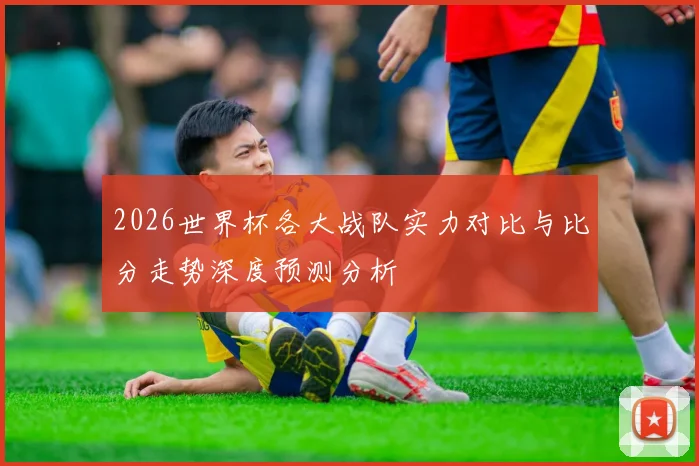 2026世界杯各大战队实力对比与比分走势深度预测分析