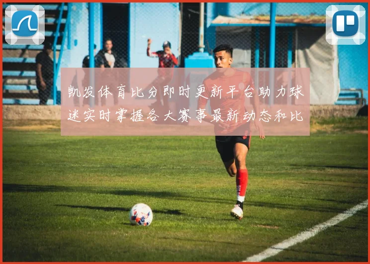 凯发体育比分即时更新平台助力球迷实时掌握各大赛事最新动态和比分情况
