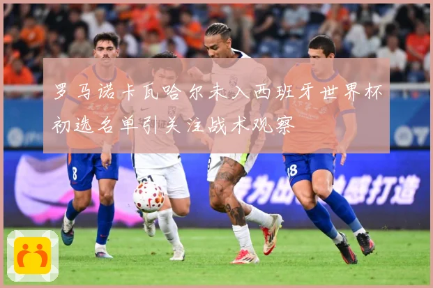 罗马诺卡瓦哈尔未入西班牙世界杯初选名单引关注战术观察