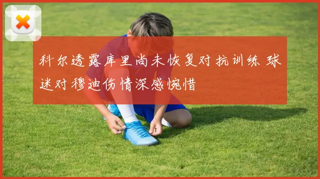 科尔透露库里尚未恢复对抗训练 球迷对穆迪伤情深感惋惜