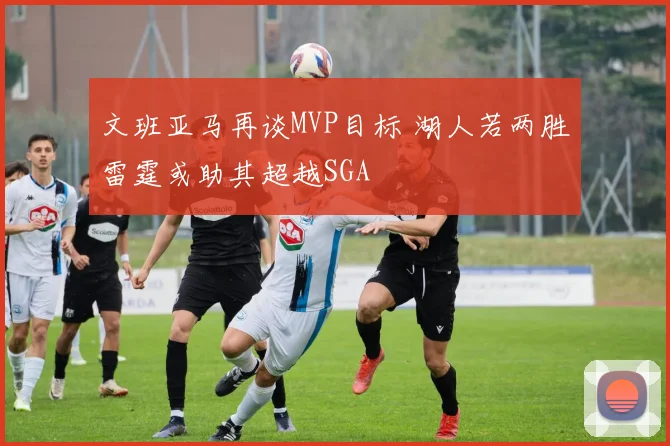 文班亚马再谈MVP目标 湖人若两胜雷霆或助其超越SGA