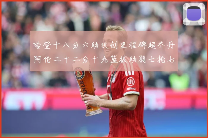 哈登十八分六助攻创里程碑超乔丹阿伦二十二分十九篮板助骑士抢七赛场复盘