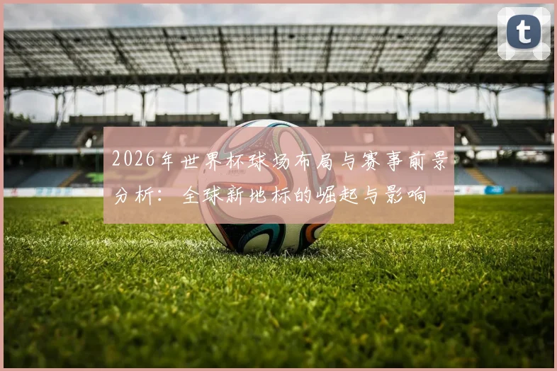 2026年世界杯球场布局与赛事前景分析：全球新地标的崛起与影响