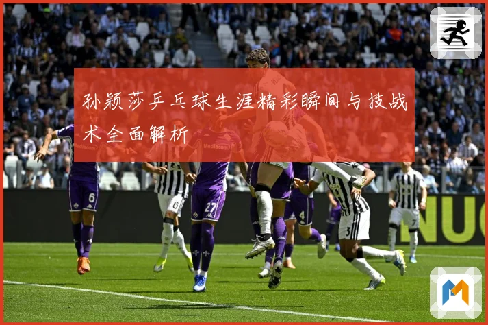 孙颖莎乒乓球生涯精彩瞬间与技战术全面解析