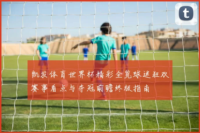 凯发体育世界杯精彩全览球迷狂欢赛事看点与夺冠前瞻终极指南