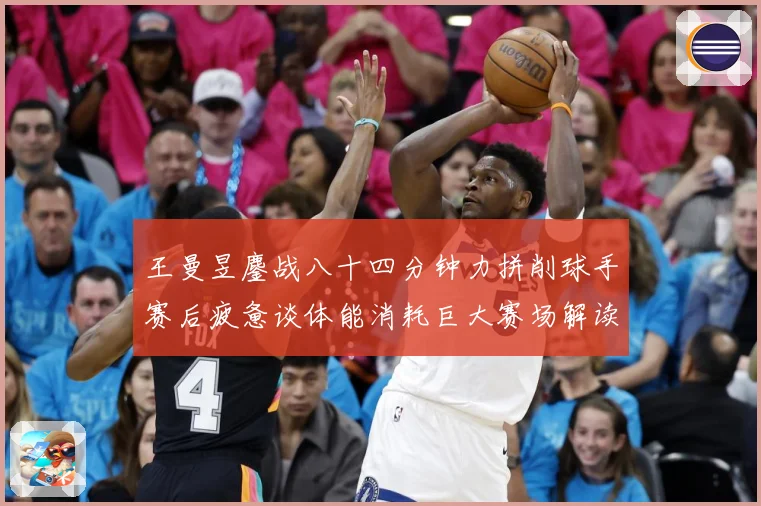 王曼昱鏖战八十四分钟力拼削球手赛后疲惫谈体能消耗巨大赛场解读